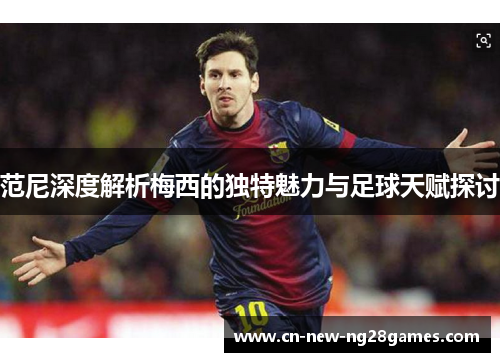 范尼深度解析梅西的独特魅力与足球天赋探讨 范尼深度解析梅西的独特魅力与足球天赋探讨
