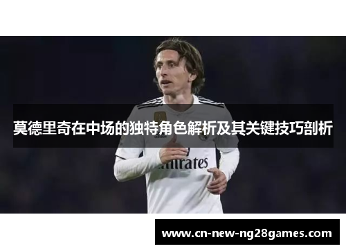 莫德里奇在中场的独特角色解析及其关键技巧剖析
