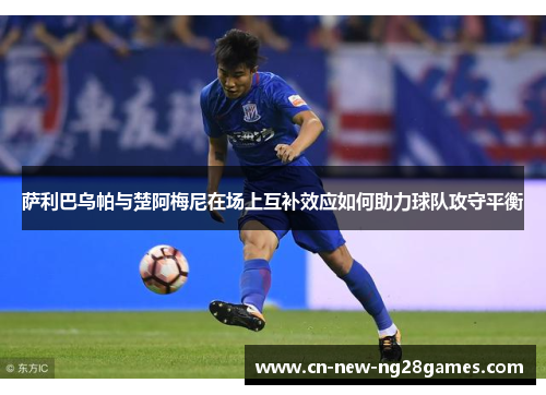 萨利巴乌帕与楚阿梅尼在场上互补效应如何助力球队攻守平衡 萨利巴乌帕与楚阿梅尼在场上互补效应如何助力球队攻守平衡