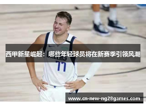 西甲新星崛起:哪些年轻球员将在新赛季引领风潮 西甲新星崛起:哪些年轻球员将在新赛季引领风潮