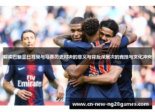 解读巴黎圣日耳曼与马赛历史对决的意义与背后深层次的竞技与文化冲突