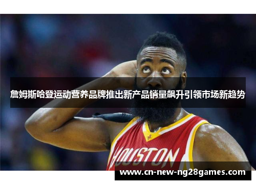 詹姆斯哈登运动营养品牌推出新产品销量飙升引领市场新趋势 詹姆斯哈登运动营养品牌推出新产品销量飙升引领市场新趋势
