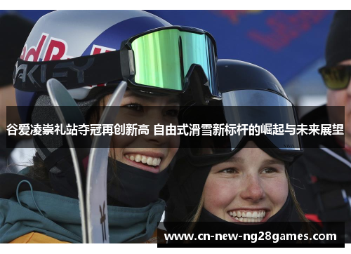 谷爱凌崇礼站夺冠再创新高 自由式滑雪新标杆的崛起与未来展望 谷爱凌崇礼站夺冠再创新高 自由式滑雪新标杆的崛起与未来展望