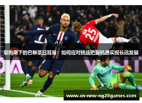 豪购潮下的巴黎圣日耳曼:如何应对挑战把握机遇实现长远发展 豪购潮下的巴黎圣日耳曼:如何应对挑战把握机遇实现长远发展