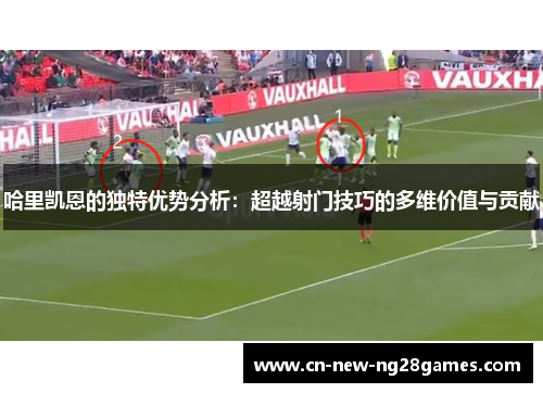 哈里凯恩的独特优势分析：超越射门技巧的多维价值与贡献