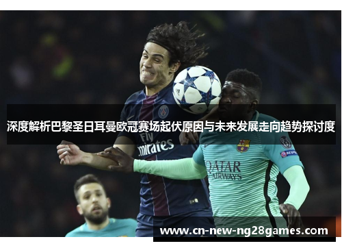 深度解析巴黎圣日耳曼欧冠赛场起伏原因与未来发展走向趋势探讨度 深度解析巴黎圣日耳曼欧冠赛场起伏原因与未来发展走向趋势探讨度