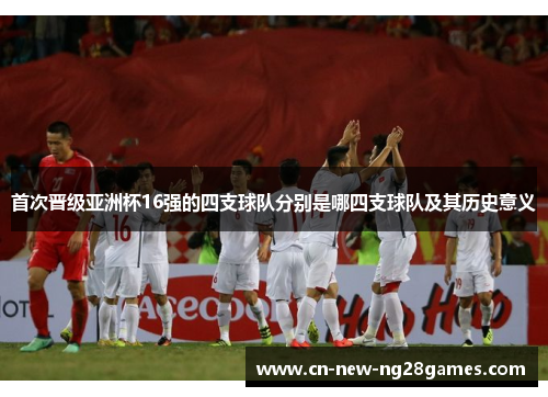首次晋级亚洲杯16强的四支球队分别是哪四支球队及其历史意义 首次晋级亚洲杯16强的四支球队分别是哪四支球队及其历史意义