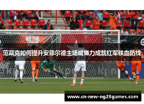 范戴克如何提升安菲尔德主场威慑力成就红军铁血防线 范戴克如何提升安菲尔德主场威慑力成就红军铁血防线
