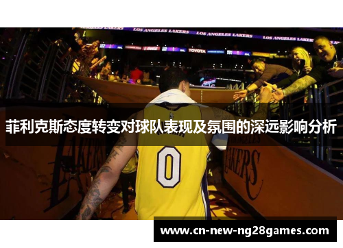 菲利克斯态度转变对球队表现及氛围的深远影响分析 菲利克斯态度转变对球队表现及氛围的深远影响分析