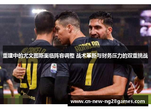重建中的尤文图斯面临阵容调整 战术革新与财务压力的双重挑战
