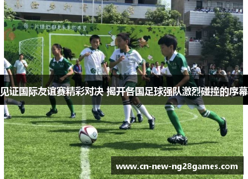 见证国际友谊赛精彩对决 揭开各国足球强队激烈碰撞的序幕 见证国际友谊赛精彩对决 揭开各国足球强队激烈碰撞的序幕