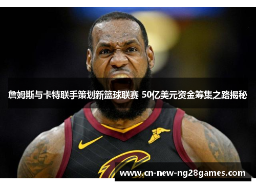 詹姆斯与卡特联手策划新篮球联赛 50亿美元资金筹集之路揭秘 詹姆斯与卡特联手策划新篮球联赛 50亿美元资金筹集之路揭秘