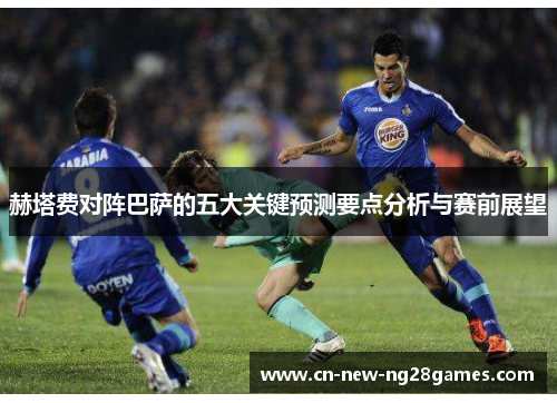 赫塔费对阵巴萨的五大关键预测要点分析与赛前展望 赫塔费对阵巴萨的五大关键预测要点分析与赛前展望