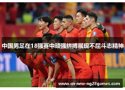 中国男足在18强赛中顽强拼搏展现不屈斗志精神 中国男足在18强赛中顽强拼搏展现不屈斗志精神