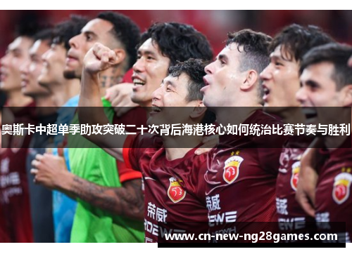 奥斯卡中超单季助攻突破二十次背后海港核心如何统治比赛节奏与胜利 奥斯卡中超单季助攻突破二十次背后海港核心如何统治比赛节奏与胜利