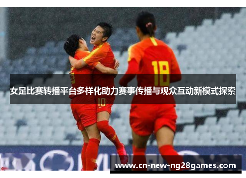 女足比赛转播平台多样化助力赛事传播与观众互动新模式探索 女足比赛转播平台多样化助力赛事传播与观众互动新模式探索