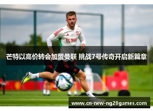 芒特以高价转会加盟曼联 挑战7号传奇开启新篇章