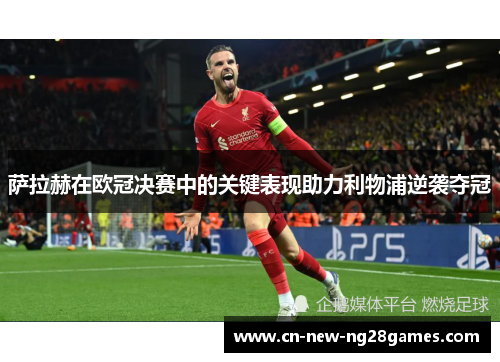 萨拉赫在欧冠决赛中的关键表现助力利物浦逆袭夺冠