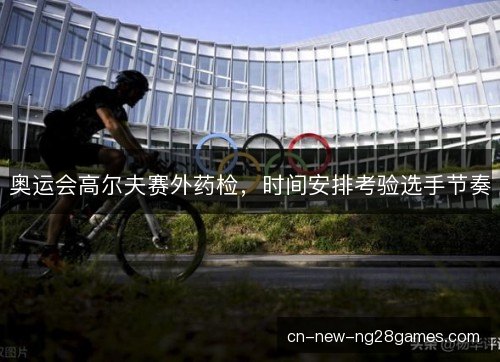 奥运会高尔夫赛外药检,时间安排考验选手节奏 奥运会高尔夫赛外药检,时间安排考验选手节奏